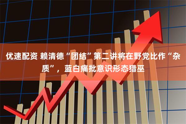 优速配资 赖清德“团结”第二讲将在野党比作“杂质”，蓝白痛批意识形态猎巫