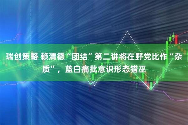 瑞创策略 赖清德“团结”第二讲将在野党比作“杂质”，蓝白痛批意识形态猎巫