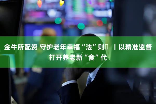 金牛所配资 守护老年幸福“法”则⑮丨以精准监督打开养老新“食”代