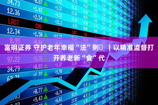 富明证券 守护老年幸福“法”则⑮丨以精准监督打开养老新“食”代