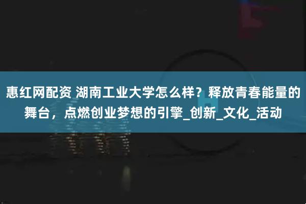 惠红网配资 湖南工业大学怎么样？释放青春能量的舞台，点燃创业梦想的引擎_创新_文化_活动