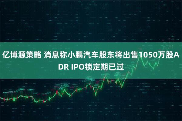 亿博源策略 消息称小鹏汽车股东将出售1050万股ADR IPO锁定期已过