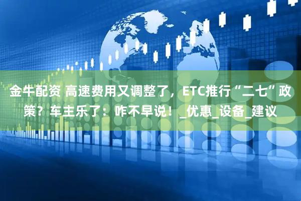 金牛配资 高速费用又调整了，ETC推行“二七”政策？车主乐了：咋不早说！_优惠_设备_建议