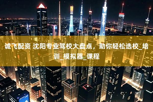 诚飞配资 沈阳专业驾校大盘点，助你轻松选校_培训_模拟器_课程