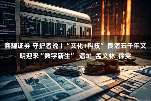 鑫耀证券 守护者说丨“文化+科技” 良渚五千年文明迎来“数字新生”_遗址_孟文林_徐雯