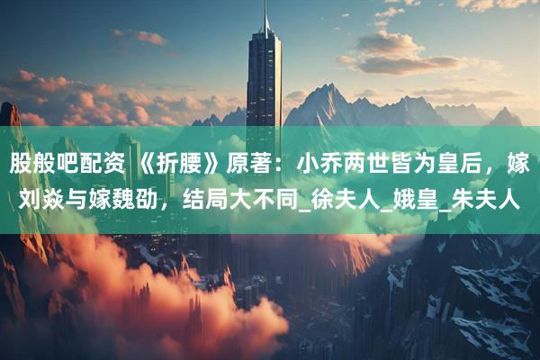 股般吧配资 《折腰》原著：小乔两世皆为皇后，嫁刘焱与嫁魏劭，结局大不同_徐夫人_娥皇_朱夫人
