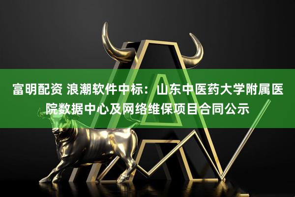 富明配资 浪潮软件中标：山东中医药大学附属医院数据中心及网络维保项目合同公示