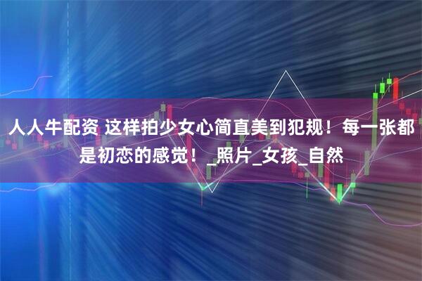 人人牛配资 这样拍少女心简直美到犯规！每一张都是初恋的感觉！_照片_女孩_自然