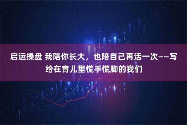启运操盘 我陪你长大，也陪自己再活一次——写给在育儿里慌手慌脚的我们