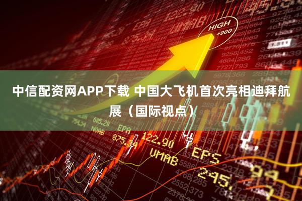 中信配资网APP下载 中国大飞机首次亮相迪拜航展（国际视点）