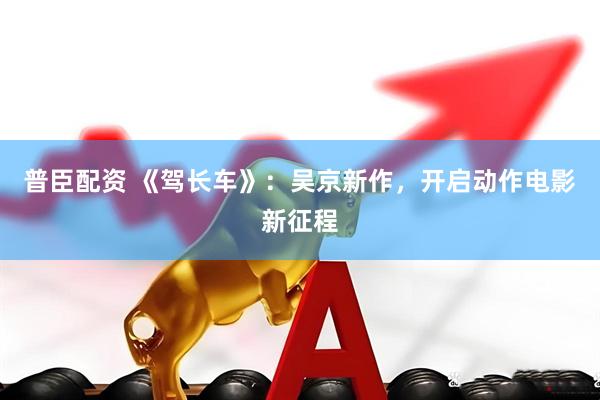 普臣配资 《驾长车》：吴京新作，开启动作电影新征程