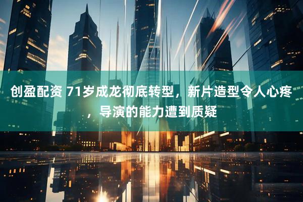 创盈配资 71岁成龙彻底转型，新片造型令人心疼，导演的能力遭到质疑