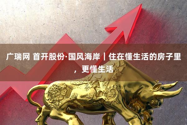 广瑞网 首开股份·国风海岸｜住在懂生活的房子里，更懂生活