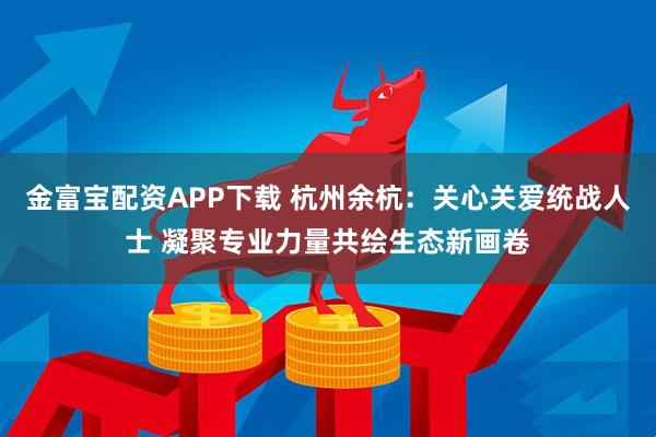 金富宝配资APP下载 杭州余杭：关心关爱统战人士 凝聚专业力量共绘生态新画卷