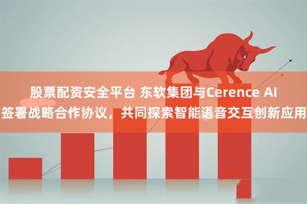 股票配资安全平台 东软集团与Cerence AI签署战略合作协议，共同探索智能语音交互创新应用