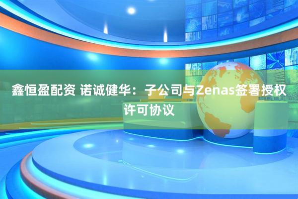 鑫恒盈配资 诺诚健华：子公司与Zenas签署授权许可协议