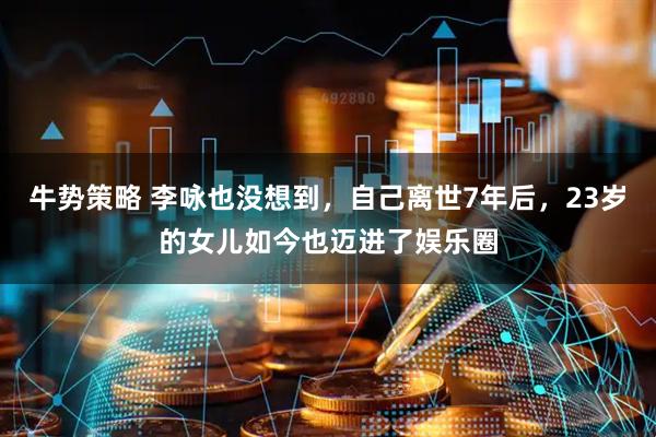 牛势策略 李咏也没想到，自己离世7年后，23岁的女儿如今也迈进了娱乐圈