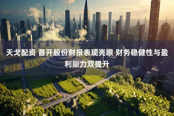 天戈配资 首开股份财报表现亮眼 财务稳健性与盈利能力双提升